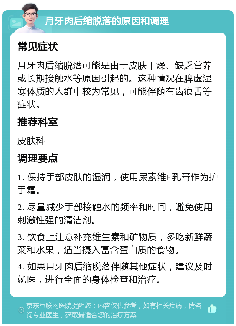 月牙肉后缩脱落的原因和调理 常见症状 月牙肉后缩脱落可能是由于皮肤干燥、缺乏营养或长期接触水等原因引起的。这种情况在脾虚湿寒体质的人群中较为常见，可能伴随有齿痕舌等症状。 推荐科室 皮肤科 调理要点 1. 保持手部皮肤的湿润，使用尿素维E乳膏作为护手霜。 2. 尽量减少手部接触水的频率和时间，避免使用刺激性强的清洁剂。 3. 饮食上注意补充维生素和矿物质，多吃新鲜蔬菜和水果，适当摄入富含蛋白质的食物。 4. 如果月牙肉后缩脱落伴随其他症状，建议及时就医，进行全面的身体检查和治疗。