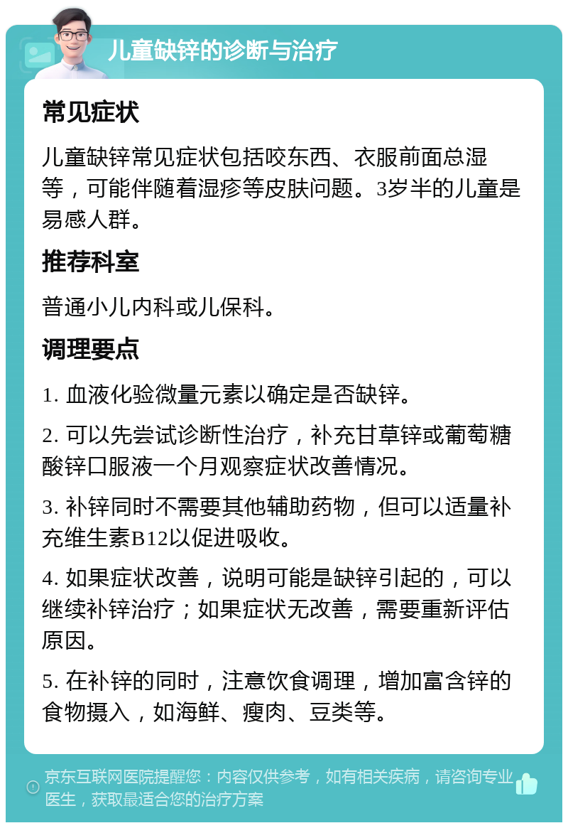 儿童缺锌的诊断与治疗 常见症状 儿童缺锌常见症状包括咬东西、衣服前面总湿等，可能伴随着湿疹等皮肤问题。3岁半的儿童是易感人群。 推荐科室 普通小儿内科或儿保科。 调理要点 1. 血液化验微量元素以确定是否缺锌。 2. 可以先尝试诊断性治疗，补充甘草锌或葡萄糖酸锌口服液一个月观察症状改善情况。 3. 补锌同时不需要其他辅助药物，但可以适量补充维生素B12以促进吸收。 4. 如果症状改善，说明可能是缺锌引起的，可以继续补锌治疗；如果症状无改善，需要重新评估原因。 5. 在补锌的同时，注意饮食调理，增加富含锌的食物摄入，如海鲜、瘦肉、豆类等。