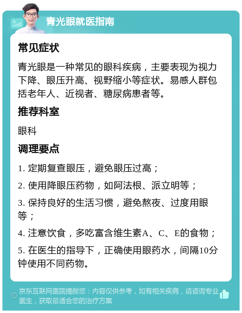 青光眼就医指南 常见症状 青光眼是一种常见的眼科疾病，主要表现为视力下降、眼压升高、视野缩小等症状。易感人群包括老年人、近视者、糖尿病患者等。 推荐科室 眼科 调理要点 1. 定期复查眼压，避免眼压过高； 2. 使用降眼压药物，如阿法根、派立明等； 3. 保持良好的生活习惯，避免熬夜、过度用眼等； 4. 注意饮食，多吃富含维生素A、C、E的食物； 5. 在医生的指导下，正确使用眼药水，间隔10分钟使用不同药物。