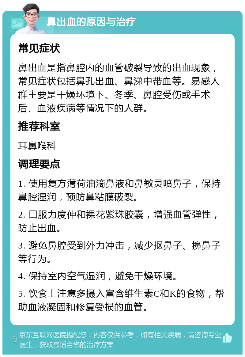 鼻出血的原因与治疗 常见症状 鼻出血是指鼻腔内的血管破裂导致的出血现象，常见症状包括鼻孔出血、鼻涕中带血等。易感人群主要是干燥环境下、冬季、鼻腔受伤或手术后、血液疾病等情况下的人群。 推荐科室 耳鼻喉科 调理要点 1. 使用复方薄荷油滴鼻液和鼻敏灵喷鼻子，保持鼻腔湿润，预防鼻粘膜破裂。 2. 口服力度伸和裸花紫珠胶囊，增强血管弹性，防止出血。 3. 避免鼻腔受到外力冲击，减少抠鼻子、擤鼻子等行为。 4. 保持室内空气湿润，避免干燥环境。 5. 饮食上注意多摄入富含维生素C和K的食物，帮助血液凝固和修复受损的血管。