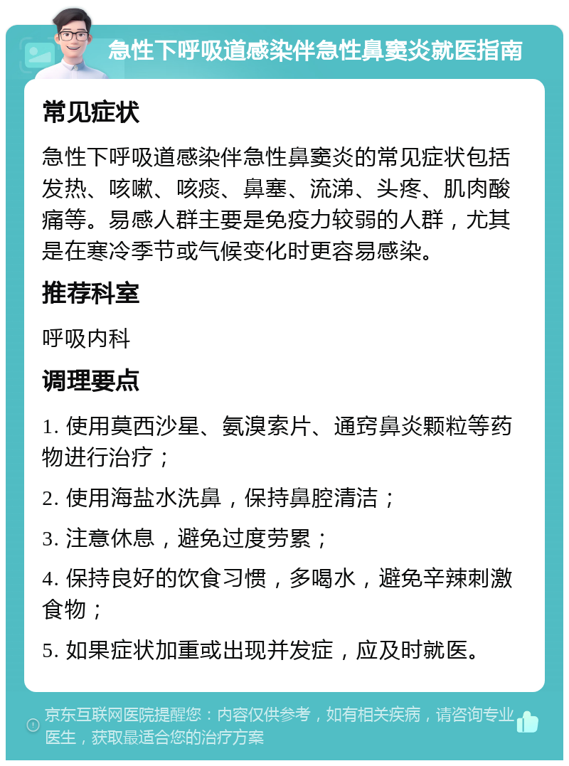 急性下呼吸道感染伴急性鼻窦炎就医指南 常见症状 急性下呼吸道感染伴急性鼻窦炎的常见症状包括发热、咳嗽、咳痰、鼻塞、流涕、头疼、肌肉酸痛等。易感人群主要是免疫力较弱的人群，尤其是在寒冷季节或气候变化时更容易感染。 推荐科室 呼吸内科 调理要点 1. 使用莫西沙星、氨溴索片、通窍鼻炎颗粒等药物进行治疗； 2. 使用海盐水洗鼻，保持鼻腔清洁； 3. 注意休息，避免过度劳累； 4. 保持良好的饮食习惯，多喝水，避免辛辣刺激食物； 5. 如果症状加重或出现并发症，应及时就医。