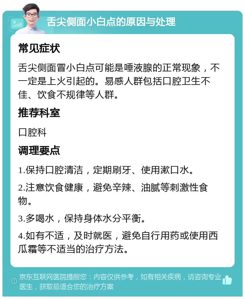 舌尖侧面小白点的原因与处理 常见症状 舌尖侧面冒小白点可能是唾液腺的正常现象，不一定是上火引起的。易感人群包括口腔卫生不佳、饮食不规律等人群。 推荐科室 口腔科 调理要点 1.保持口腔清洁，定期刷牙、使用漱口水。 2.注意饮食健康，避免辛辣、油腻等刺激性食物。 3.多喝水，保持身体水分平衡。 4.如有不适，及时就医，避免自行用药或使用西瓜霜等不适当的治疗方法。