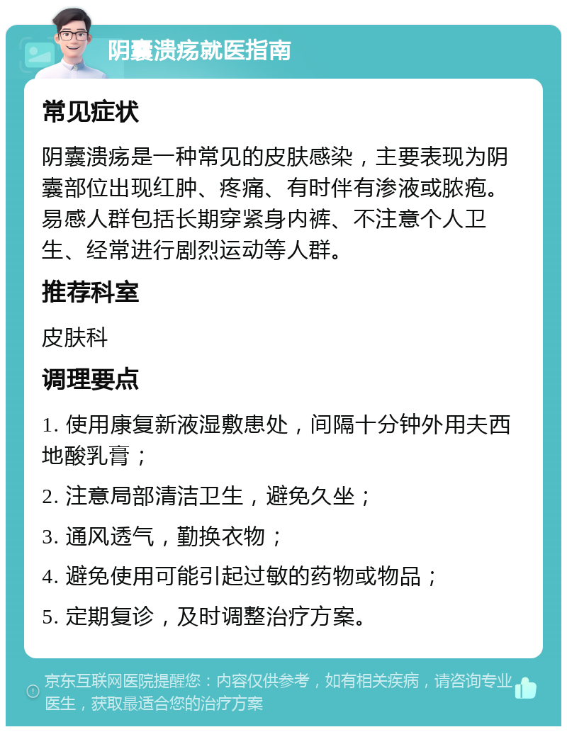 阴囊溃疡就医指南 常见症状 阴囊溃疡是一种常见的皮肤感染，主要表现为阴囊部位出现红肿、疼痛、有时伴有渗液或脓疱。易感人群包括长期穿紧身内裤、不注意个人卫生、经常进行剧烈运动等人群。 推荐科室 皮肤科 调理要点 1. 使用康复新液湿敷患处，间隔十分钟外用夫西地酸乳膏； 2. 注意局部清洁卫生，避免久坐； 3. 通风透气，勤换衣物； 4. 避免使用可能引起过敏的药物或物品； 5. 定期复诊，及时调整治疗方案。