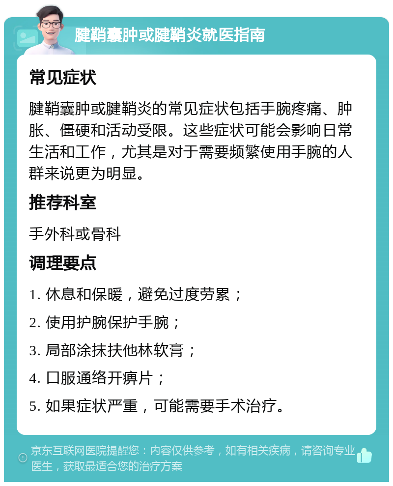 腱鞘囊肿或腱鞘炎就医指南 常见症状 腱鞘囊肿或腱鞘炎的常见症状包括手腕疼痛、肿胀、僵硬和活动受限。这些症状可能会影响日常生活和工作，尤其是对于需要频繁使用手腕的人群来说更为明显。 推荐科室 手外科或骨科 调理要点 1. 休息和保暖，避免过度劳累； 2. 使用护腕保护手腕； 3. 局部涂抹扶他林软膏； 4. 口服通络开痹片； 5. 如果症状严重，可能需要手术治疗。