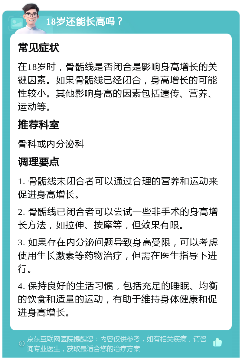 18岁还能长高吗？ 常见症状 在18岁时，骨骺线是否闭合是影响身高增长的关键因素。如果骨骺线已经闭合，身高增长的可能性较小。其他影响身高的因素包括遗传、营养、运动等。 推荐科室 骨科或内分泌科 调理要点 1. 骨骺线未闭合者可以通过合理的营养和运动来促进身高增长。 2. 骨骺线已闭合者可以尝试一些非手术的身高增长方法，如拉伸、按摩等，但效果有限。 3. 如果存在内分泌问题导致身高受限，可以考虑使用生长激素等药物治疗，但需在医生指导下进行。 4. 保持良好的生活习惯，包括充足的睡眠、均衡的饮食和适量的运动，有助于维持身体健康和促进身高增长。