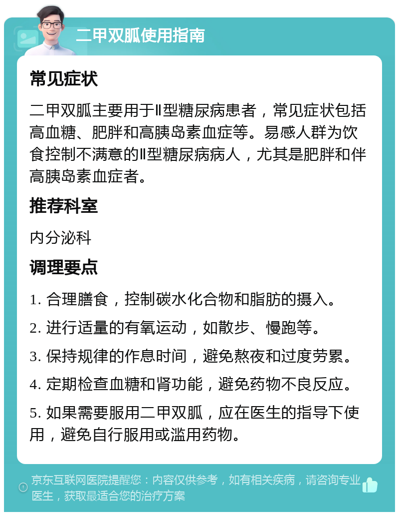 二甲双胍使用指南 常见症状 二甲双胍主要用于Ⅱ型糖尿病患者，常见症状包括高血糖、肥胖和高胰岛素血症等。易感人群为饮食控制不满意的Ⅱ型糖尿病病人，尤其是肥胖和伴高胰岛素血症者。 推荐科室 内分泌科 调理要点 1. 合理膳食，控制碳水化合物和脂肪的摄入。 2. 进行适量的有氧运动，如散步、慢跑等。 3. 保持规律的作息时间，避免熬夜和过度劳累。 4. 定期检查血糖和肾功能，避免药物不良反应。 5. 如果需要服用二甲双胍，应在医生的指导下使用，避免自行服用或滥用药物。