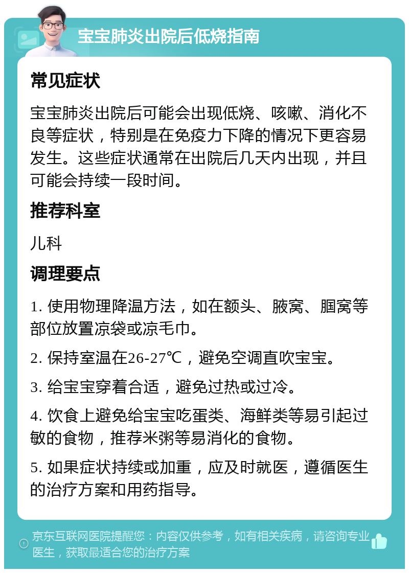 宝宝肺炎出院后低烧指南 常见症状 宝宝肺炎出院后可能会出现低烧、咳嗽、消化不良等症状，特别是在免疫力下降的情况下更容易发生。这些症状通常在出院后几天内出现，并且可能会持续一段时间。 推荐科室 儿科 调理要点 1. 使用物理降温方法，如在额头、腋窝、腘窝等部位放置凉袋或凉毛巾。 2. 保持室温在26-27℃，避免空调直吹宝宝。 3. 给宝宝穿着合适，避免过热或过冷。 4. 饮食上避免给宝宝吃蛋类、海鲜类等易引起过敏的食物，推荐米粥等易消化的食物。 5. 如果症状持续或加重，应及时就医，遵循医生的治疗方案和用药指导。