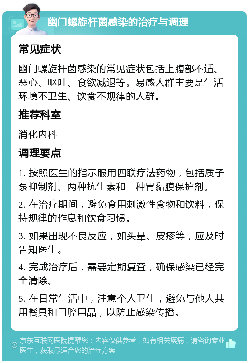 幽门螺旋杆菌感染的治疗与调理 常见症状 幽门螺旋杆菌感染的常见症状包括上腹部不适、恶心、呕吐、食欲减退等。易感人群主要是生活环境不卫生、饮食不规律的人群。 推荐科室 消化内科 调理要点 1. 按照医生的指示服用四联疗法药物，包括质子泵抑制剂、两种抗生素和一种胃黏膜保护剂。 2. 在治疗期间，避免食用刺激性食物和饮料，保持规律的作息和饮食习惯。 3. 如果出现不良反应，如头晕、皮疹等，应及时告知医生。 4. 完成治疗后，需要定期复查，确保感染已经完全清除。 5. 在日常生活中，注意个人卫生，避免与他人共用餐具和口腔用品，以防止感染传播。