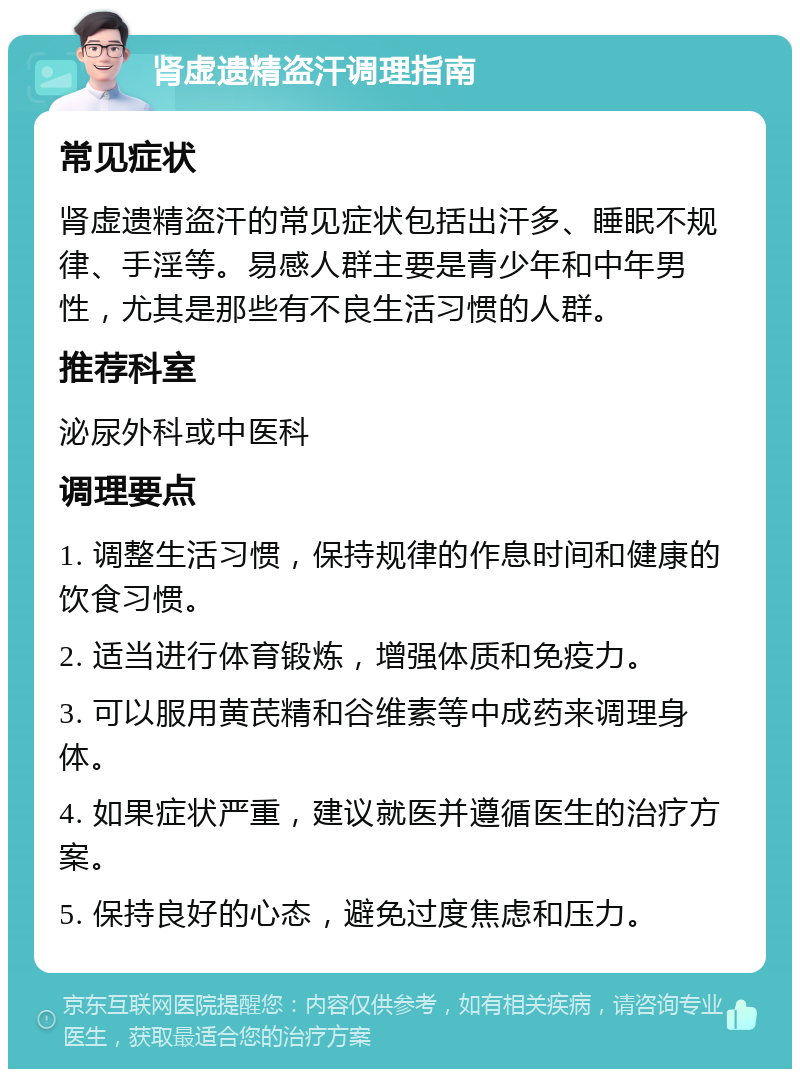 肾虚遗精盗汗调理指南 常见症状 肾虚遗精盗汗的常见症状包括出汗多、睡眠不规律、手淫等。易感人群主要是青少年和中年男性，尤其是那些有不良生活习惯的人群。 推荐科室 泌尿外科或中医科 调理要点 1. 调整生活习惯，保持规律的作息时间和健康的饮食习惯。 2. 适当进行体育锻炼，增强体质和免疫力。 3. 可以服用黄芪精和谷维素等中成药来调理身体。 4. 如果症状严重，建议就医并遵循医生的治疗方案。 5. 保持良好的心态，避免过度焦虑和压力。