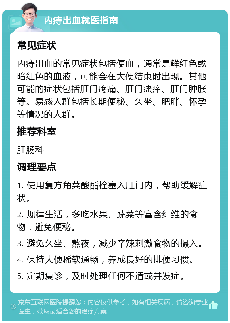 内痔出血就医指南 常见症状 内痔出血的常见症状包括便血，通常是鲜红色或暗红色的血液，可能会在大便结束时出现。其他可能的症状包括肛门疼痛、肛门瘙痒、肛门肿胀等。易感人群包括长期便秘、久坐、肥胖、怀孕等情况的人群。 推荐科室 肛肠科 调理要点 1. 使用复方角菜酸酯栓塞入肛门内，帮助缓解症状。 2. 规律生活，多吃水果、蔬菜等富含纤维的食物，避免便秘。 3. 避免久坐、熬夜，减少辛辣刺激食物的摄入。 4. 保持大便稀软通畅，养成良好的排便习惯。 5. 定期复诊，及时处理任何不适或并发症。