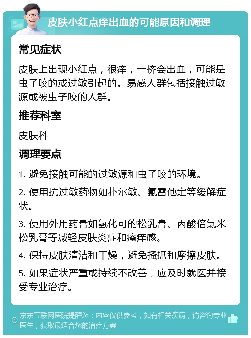 皮肤小红点痒出血的可能原因和调理 常见症状 皮肤上出现小红点，很痒，一挤会出血，可能是虫子咬的或过敏引起的。易感人群包括接触过敏源或被虫子咬的人群。 推荐科室 皮肤科 调理要点 1. 避免接触可能的过敏源和虫子咬的环境。 2. 使用抗过敏药物如扑尔敏、氯雷他定等缓解症状。 3. 使用外用药膏如氢化可的松乳膏、丙酸倍氯米松乳膏等减轻皮肤炎症和瘙痒感。 4. 保持皮肤清洁和干燥，避免搔抓和摩擦皮肤。 5. 如果症状严重或持续不改善，应及时就医并接受专业治疗。