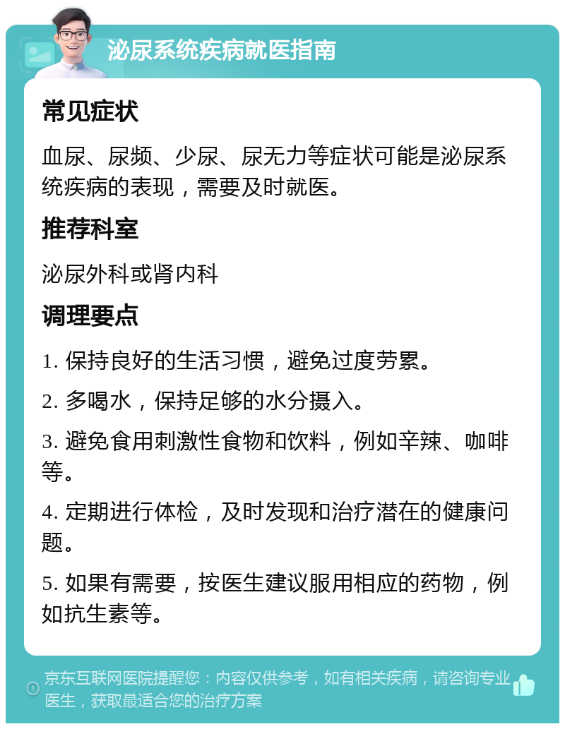 泌尿系统疾病就医指南 常见症状 血尿、尿频、少尿、尿无力等症状可能是泌尿系统疾病的表现，需要及时就医。 推荐科室 泌尿外科或肾内科 调理要点 1. 保持良好的生活习惯，避免过度劳累。 2. 多喝水，保持足够的水分摄入。 3. 避免食用刺激性食物和饮料，例如辛辣、咖啡等。 4. 定期进行体检，及时发现和治疗潜在的健康问题。 5. 如果有需要，按医生建议服用相应的药物，例如抗生素等。