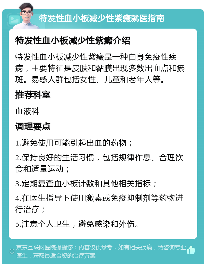 特发性血小板减少性紫癜就医指南 特发性血小板减少性紫癜介绍 特发性血小板减少性紫癜是一种自身免疫性疾病，主要特征是皮肤和黏膜出现多数出血点和瘀斑。易感人群包括女性、儿童和老年人等。 推荐科室 血液科 调理要点 1.避免使用可能引起出血的药物； 2.保持良好的生活习惯，包括规律作息、合理饮食和适量运动； 3.定期复查血小板计数和其他相关指标； 4.在医生指导下使用激素或免疫抑制剂等药物进行治疗； 5.注意个人卫生，避免感染和外伤。