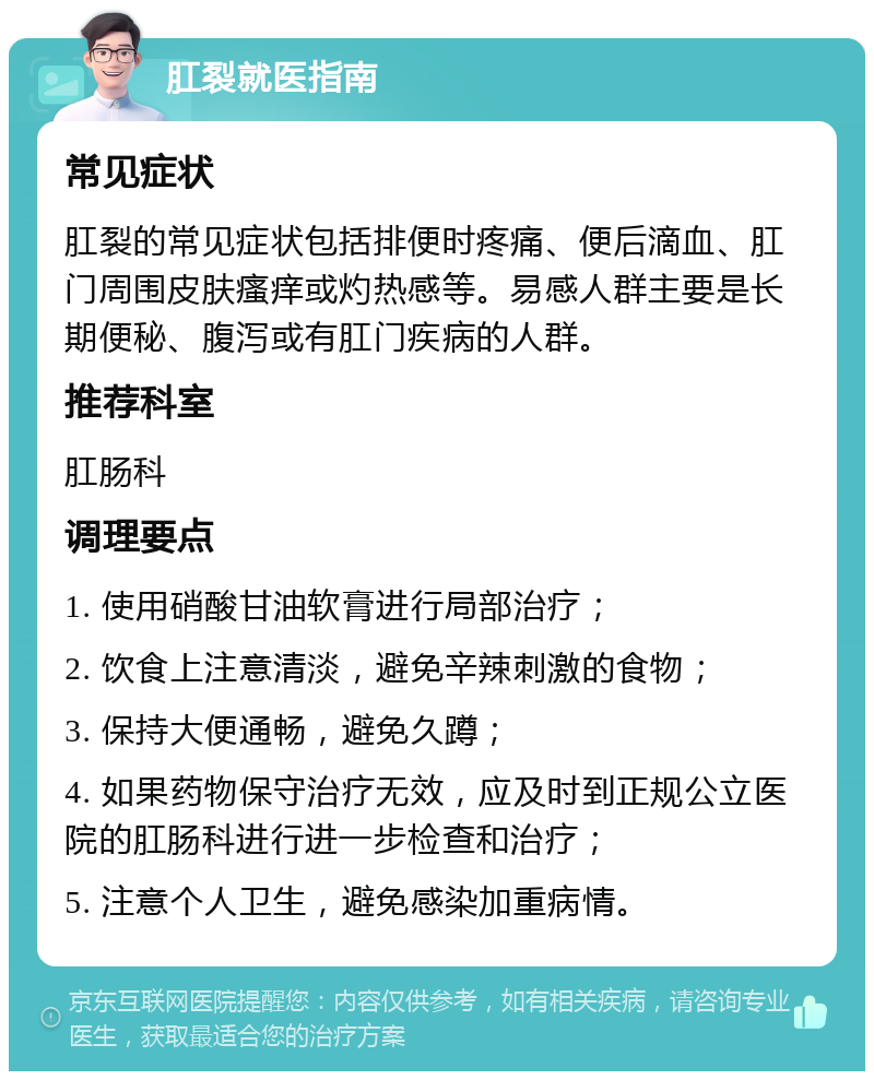 肛裂就医指南 常见症状 肛裂的常见症状包括排便时疼痛、便后滴血、肛门周围皮肤瘙痒或灼热感等。易感人群主要是长期便秘、腹泻或有肛门疾病的人群。 推荐科室 肛肠科 调理要点 1. 使用硝酸甘油软膏进行局部治疗； 2. 饮食上注意清淡，避免辛辣刺激的食物； 3. 保持大便通畅，避免久蹲； 4. 如果药物保守治疗无效，应及时到正规公立医院的肛肠科进行进一步检查和治疗； 5. 注意个人卫生，避免感染加重病情。