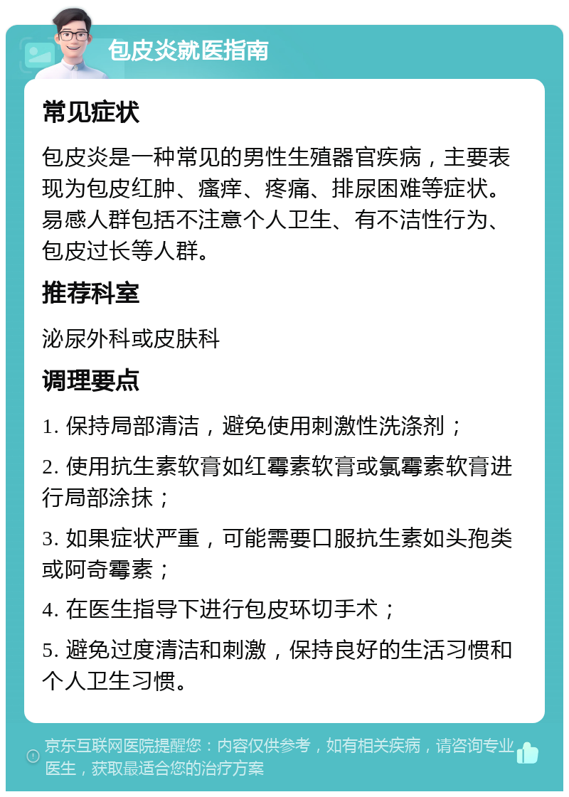 包皮炎就医指南 常见症状 包皮炎是一种常见的男性生殖器官疾病，主要表现为包皮红肿、瘙痒、疼痛、排尿困难等症状。易感人群包括不注意个人卫生、有不洁性行为、包皮过长等人群。 推荐科室 泌尿外科或皮肤科 调理要点 1. 保持局部清洁，避免使用刺激性洗涤剂； 2. 使用抗生素软膏如红霉素软膏或氯霉素软膏进行局部涂抹； 3. 如果症状严重，可能需要口服抗生素如头孢类或阿奇霉素； 4. 在医生指导下进行包皮环切手术； 5. 避免过度清洁和刺激，保持良好的生活习惯和个人卫生习惯。