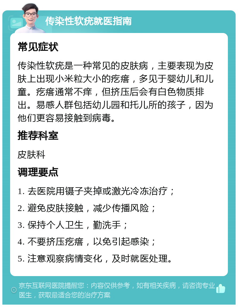 传染性软疣就医指南 常见症状 传染性软疣是一种常见的皮肤病，主要表现为皮肤上出现小米粒大小的疙瘩，多见于婴幼儿和儿童。疙瘩通常不痒，但挤压后会有白色物质排出。易感人群包括幼儿园和托儿所的孩子，因为他们更容易接触到病毒。 推荐科室 皮肤科 调理要点 1. 去医院用镊子夹掉或激光冷冻治疗； 2. 避免皮肤接触，减少传播风险； 3. 保持个人卫生，勤洗手； 4. 不要挤压疙瘩，以免引起感染； 5. 注意观察病情变化，及时就医处理。