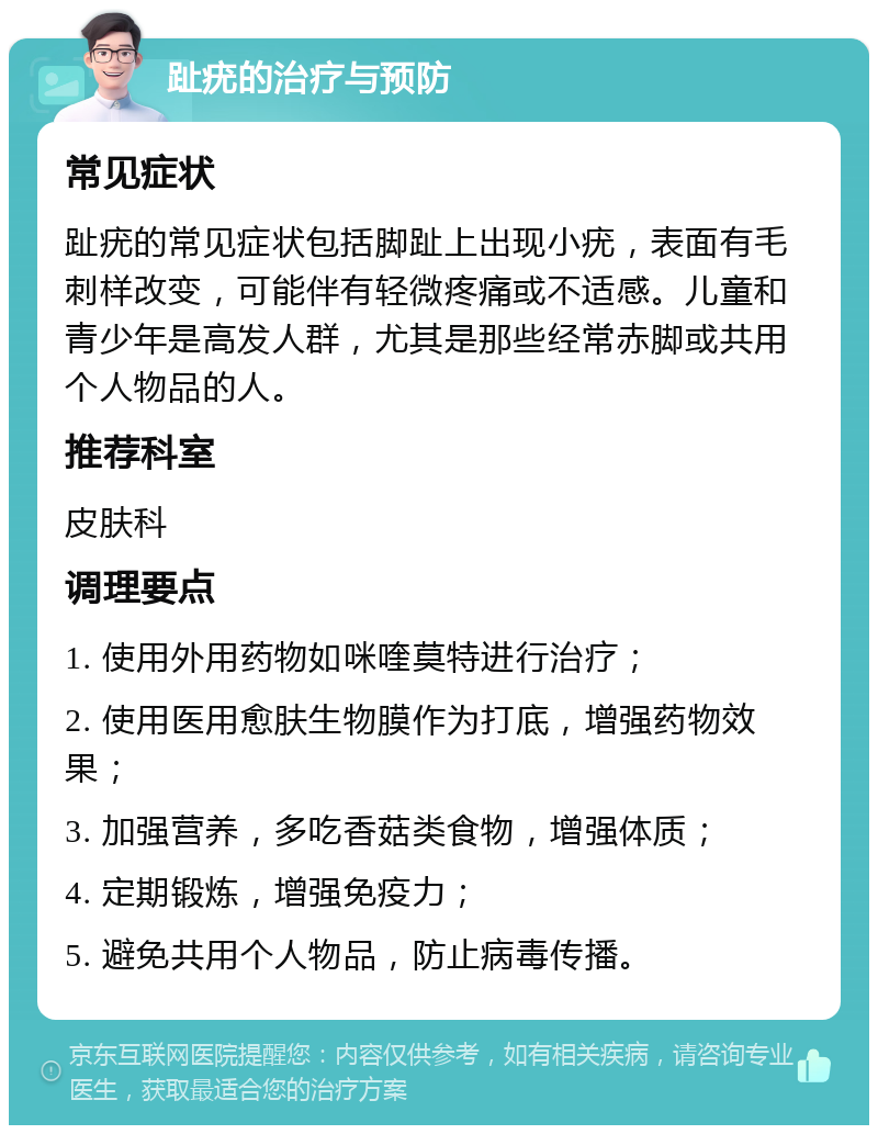 趾疣的治疗与预防 常见症状 趾疣的常见症状包括脚趾上出现小疣，表面有毛刺样改变，可能伴有轻微疼痛或不适感。儿童和青少年是高发人群，尤其是那些经常赤脚或共用个人物品的人。 推荐科室 皮肤科 调理要点 1. 使用外用药物如咪喹莫特进行治疗； 2. 使用医用愈肤生物膜作为打底，增强药物效果； 3. 加强营养，多吃香菇类食物，增强体质； 4. 定期锻炼，增强免疫力； 5. 避免共用个人物品，防止病毒传播。