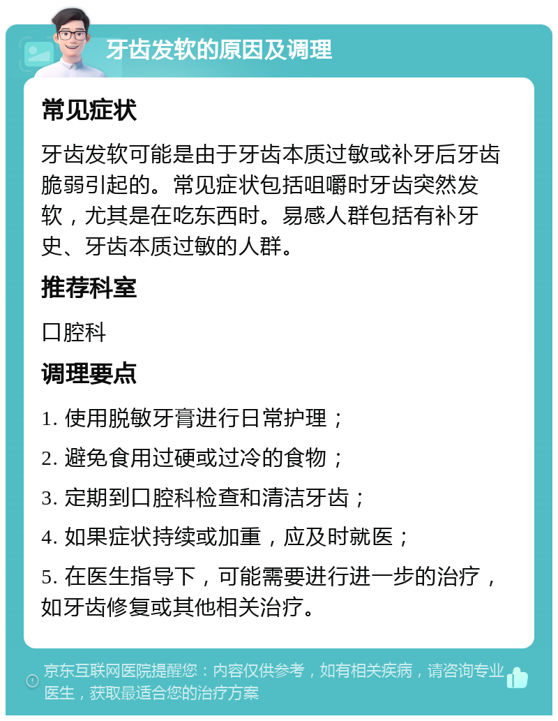 牙齿发软的原因及调理 常见症状 牙齿发软可能是由于牙齿本质过敏或补牙后牙齿脆弱引起的。常见症状包括咀嚼时牙齿突然发软，尤其是在吃东西时。易感人群包括有补牙史、牙齿本质过敏的人群。 推荐科室 口腔科 调理要点 1. 使用脱敏牙膏进行日常护理； 2. 避免食用过硬或过冷的食物； 3. 定期到口腔科检查和清洁牙齿； 4. 如果症状持续或加重，应及时就医； 5. 在医生指导下，可能需要进行进一步的治疗，如牙齿修复或其他相关治疗。