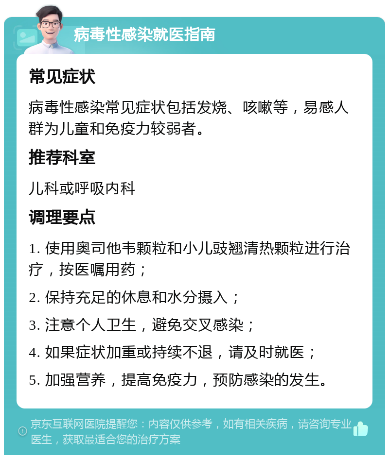 病毒性感染就医指南 常见症状 病毒性感染常见症状包括发烧、咳嗽等，易感人群为儿童和免疫力较弱者。 推荐科室 儿科或呼吸内科 调理要点 1. 使用奥司他韦颗粒和小儿豉翘清热颗粒进行治疗，按医嘱用药； 2. 保持充足的休息和水分摄入； 3. 注意个人卫生，避免交叉感染； 4. 如果症状加重或持续不退，请及时就医； 5. 加强营养，提高免疫力，预防感染的发生。