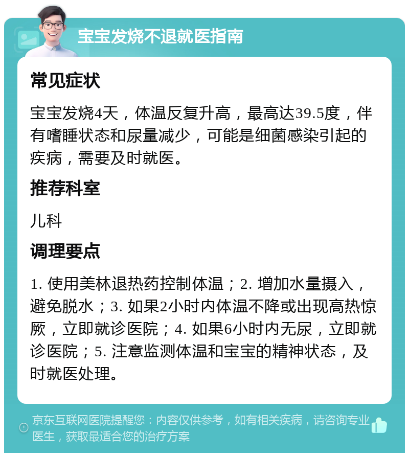 宝宝发烧不退就医指南 常见症状 宝宝发烧4天，体温反复升高，最高达39.5度，伴有嗜睡状态和尿量减少，可能是细菌感染引起的疾病，需要及时就医。 推荐科室 儿科 调理要点 1. 使用美林退热药控制体温；2. 增加水量摄入，避免脱水；3. 如果2小时内体温不降或出现高热惊厥，立即就诊医院；4. 如果6小时内无尿，立即就诊医院；5. 注意监测体温和宝宝的精神状态，及时就医处理。