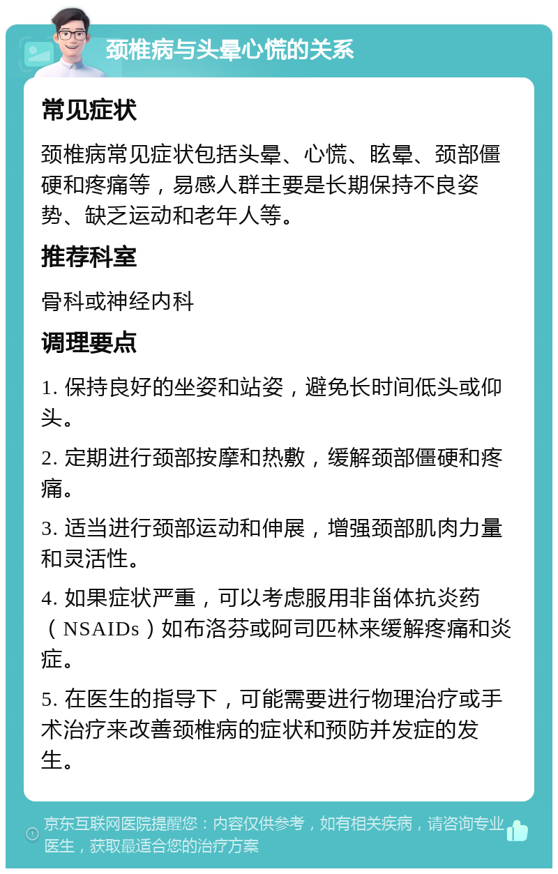 颈椎病与头晕心慌的关系 常见症状 颈椎病常见症状包括头晕、心慌、眩晕、颈部僵硬和疼痛等，易感人群主要是长期保持不良姿势、缺乏运动和老年人等。 推荐科室 骨科或神经内科 调理要点 1. 保持良好的坐姿和站姿，避免长时间低头或仰头。 2. 定期进行颈部按摩和热敷，缓解颈部僵硬和疼痛。 3. 适当进行颈部运动和伸展，增强颈部肌肉力量和灵活性。 4. 如果症状严重，可以考虑服用非甾体抗炎药（NSAIDs）如布洛芬或阿司匹林来缓解疼痛和炎症。 5. 在医生的指导下，可能需要进行物理治疗或手术治疗来改善颈椎病的症状和预防并发症的发生。