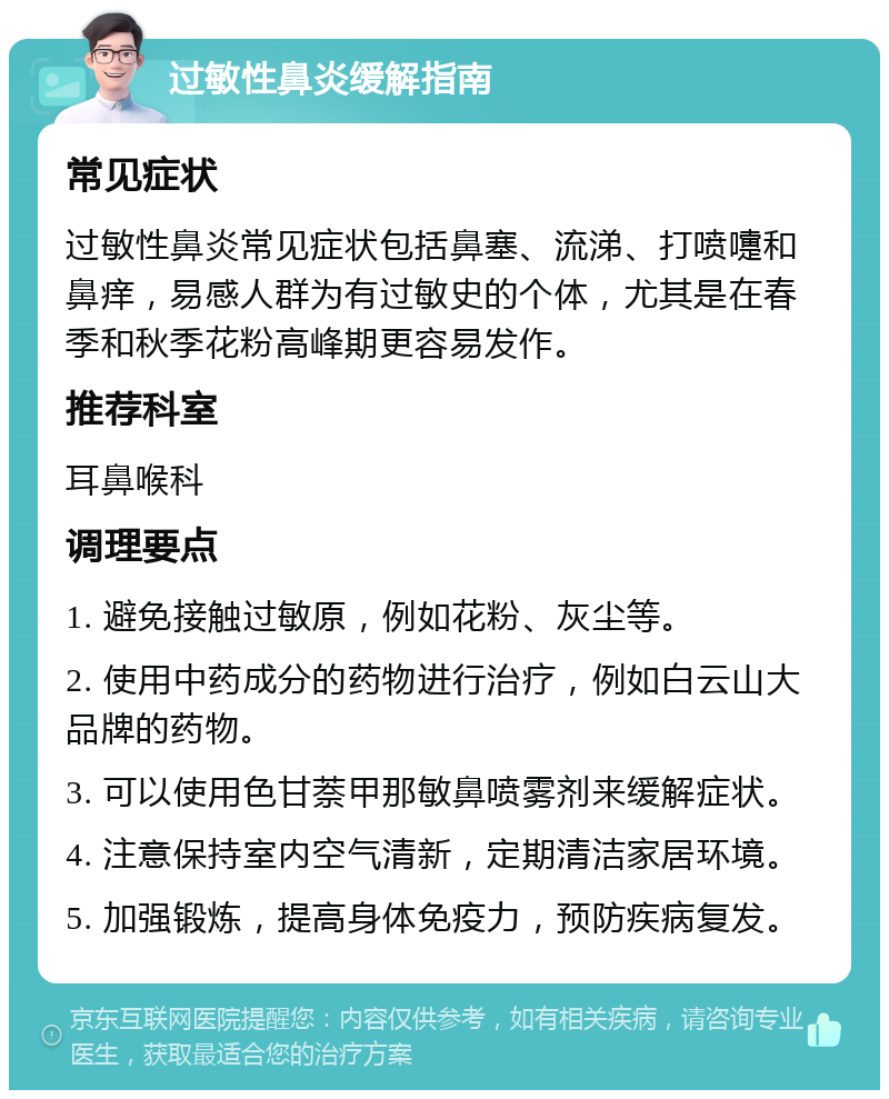 过敏性鼻炎缓解指南 常见症状 过敏性鼻炎常见症状包括鼻塞、流涕、打喷嚏和鼻痒，易感人群为有过敏史的个体，尤其是在春季和秋季花粉高峰期更容易发作。 推荐科室 耳鼻喉科 调理要点 1. 避免接触过敏原，例如花粉、灰尘等。 2. 使用中药成分的药物进行治疗，例如白云山大品牌的药物。 3. 可以使用色甘萘甲那敏鼻喷雾剂来缓解症状。 4. 注意保持室内空气清新，定期清洁家居环境。 5. 加强锻炼，提高身体免疫力，预防疾病复发。