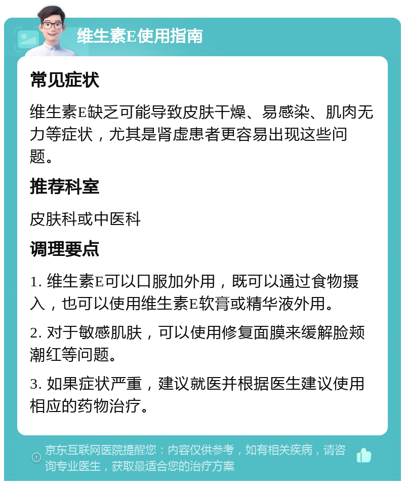 维生素E使用指南 常见症状 维生素E缺乏可能导致皮肤干燥、易感染、肌肉无力等症状，尤其是肾虚患者更容易出现这些问题。 推荐科室 皮肤科或中医科 调理要点 1. 维生素E可以口服加外用，既可以通过食物摄入，也可以使用维生素E软膏或精华液外用。 2. 对于敏感肌肤，可以使用修复面膜来缓解脸颊潮红等问题。 3. 如果症状严重，建议就医并根据医生建议使用相应的药物治疗。