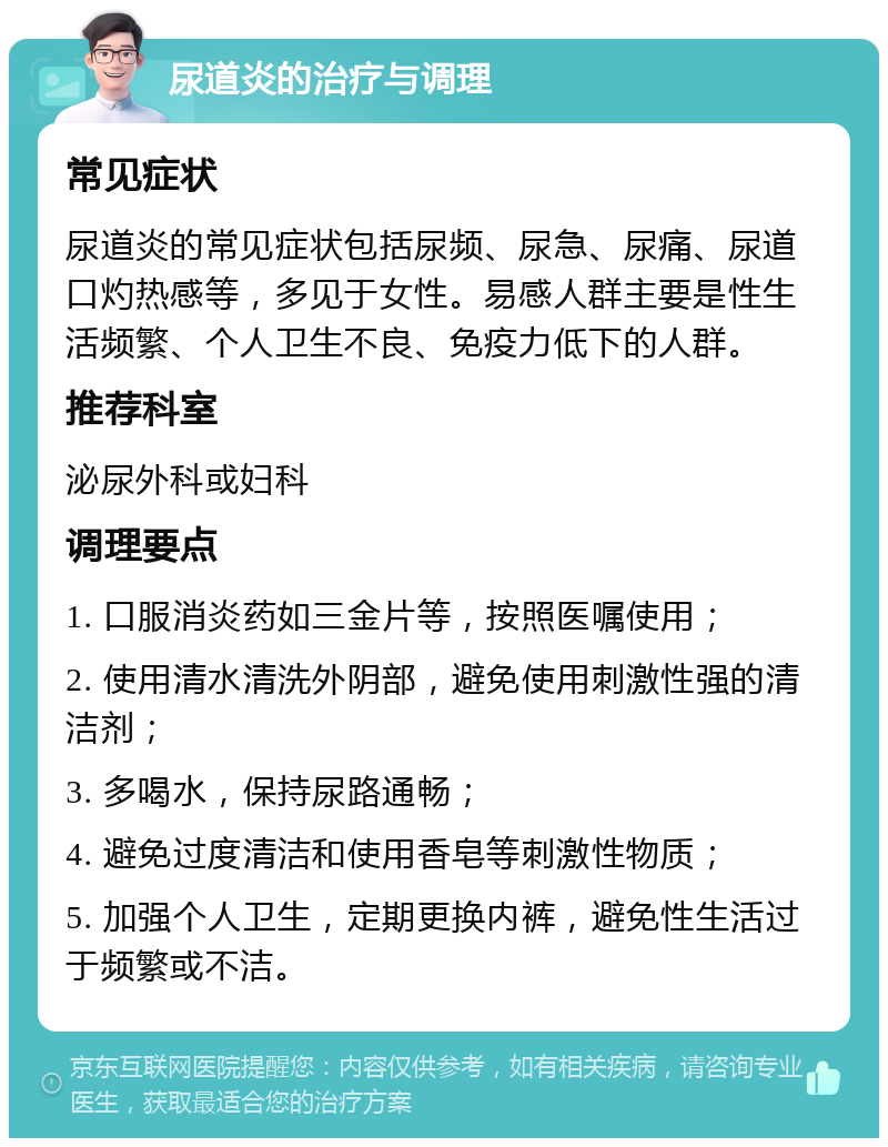 尿道炎的治疗与调理 常见症状 尿道炎的常见症状包括尿频、尿急、尿痛、尿道口灼热感等，多见于女性。易感人群主要是性生活频繁、个人卫生不良、免疫力低下的人群。 推荐科室 泌尿外科或妇科 调理要点 1. 口服消炎药如三金片等，按照医嘱使用； 2. 使用清水清洗外阴部，避免使用刺激性强的清洁剂； 3. 多喝水，保持尿路通畅； 4. 避免过度清洁和使用香皂等刺激性物质； 5. 加强个人卫生，定期更换内裤，避免性生活过于频繁或不洁。