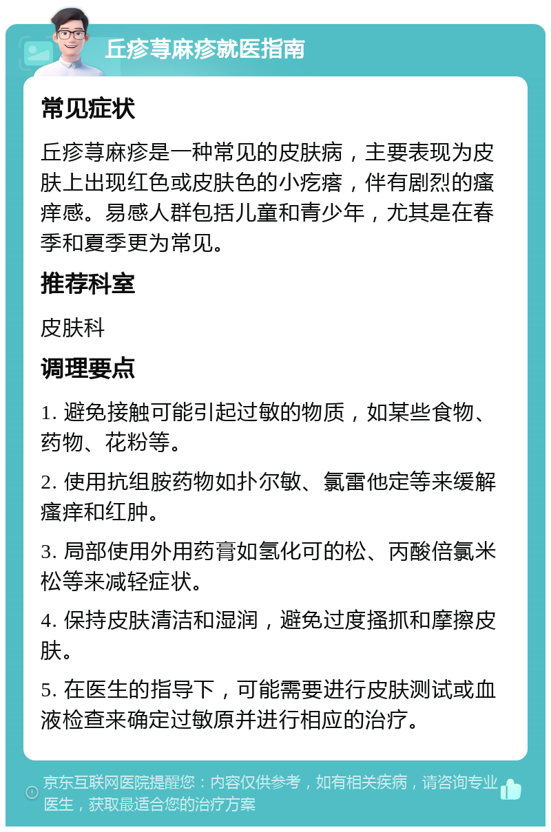 丘疹荨麻疹就医指南 常见症状 丘疹荨麻疹是一种常见的皮肤病，主要表现为皮肤上出现红色或皮肤色的小疙瘩，伴有剧烈的瘙痒感。易感人群包括儿童和青少年，尤其是在春季和夏季更为常见。 推荐科室 皮肤科 调理要点 1. 避免接触可能引起过敏的物质，如某些食物、药物、花粉等。 2. 使用抗组胺药物如扑尔敏、氯雷他定等来缓解瘙痒和红肿。 3. 局部使用外用药膏如氢化可的松、丙酸倍氯米松等来减轻症状。 4. 保持皮肤清洁和湿润，避免过度搔抓和摩擦皮肤。 5. 在医生的指导下，可能需要进行皮肤测试或血液检查来确定过敏原并进行相应的治疗。