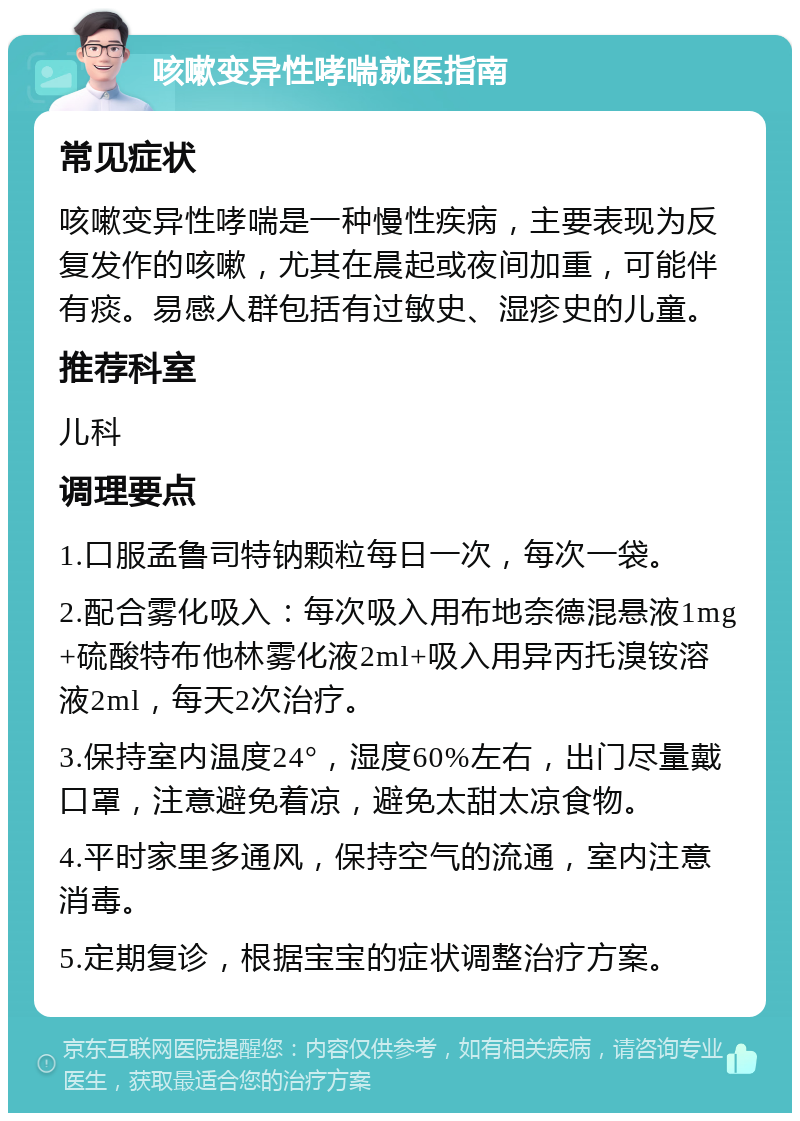 咳嗽变异性哮喘就医指南 常见症状 咳嗽变异性哮喘是一种慢性疾病，主要表现为反复发作的咳嗽，尤其在晨起或夜间加重，可能伴有痰。易感人群包括有过敏史、湿疹史的儿童。 推荐科室 儿科 调理要点 1.口服孟鲁司特钠颗粒每日一次，每次一袋。 2.配合雾化吸入：每次吸入用布地奈德混悬液1mg+硫酸特布他林雾化液2ml+吸入用异丙托溴铵溶液2ml，每天2次治疗。 3.保持室内温度24°，湿度60%左右，出门尽量戴口罩，注意避免着凉，避免太甜太凉食物。 4.平时家里多通风，保持空气的流通，室内注意消毒。 5.定期复诊，根据宝宝的症状调整治疗方案。