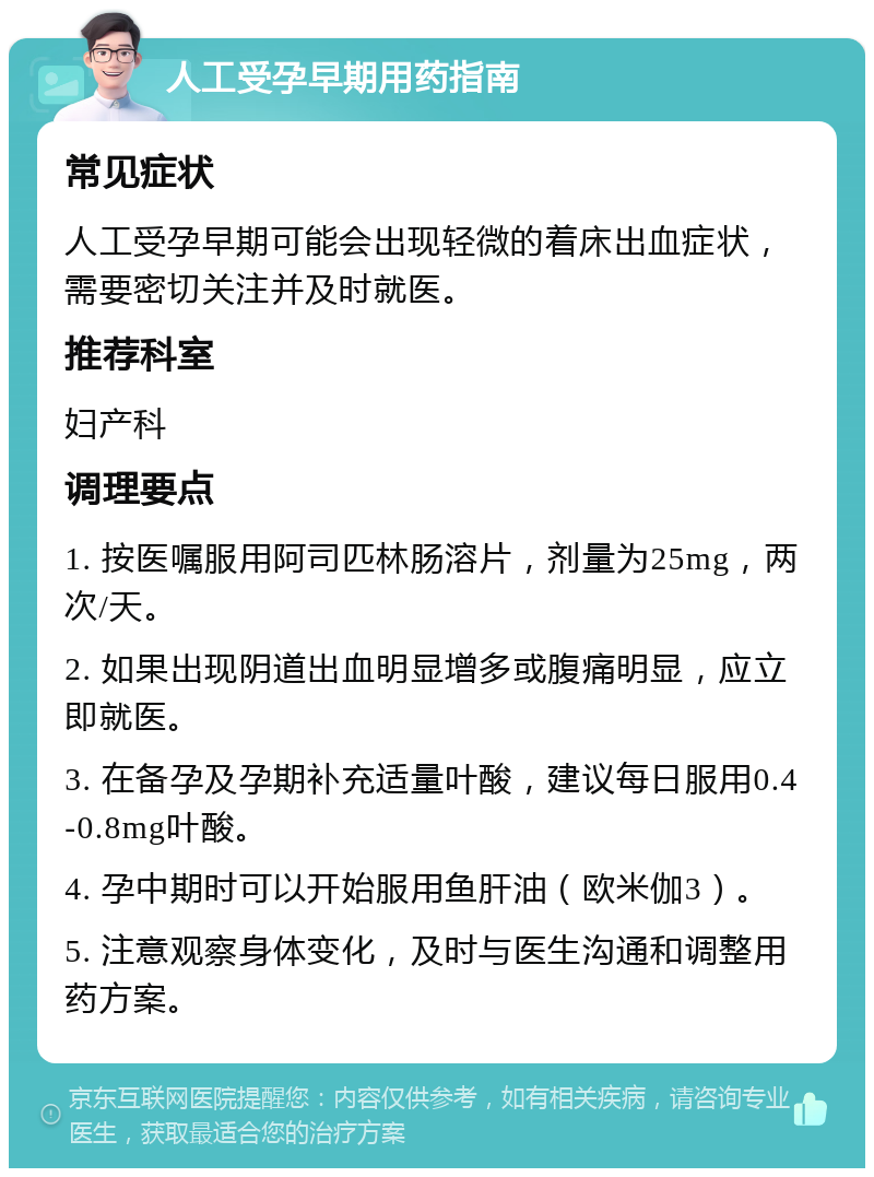 人工受孕早期用药指南 常见症状 人工受孕早期可能会出现轻微的着床出血症状，需要密切关注并及时就医。 推荐科室 妇产科 调理要点 1. 按医嘱服用阿司匹林肠溶片，剂量为25mg，两次/天。 2. 如果出现阴道出血明显增多或腹痛明显，应立即就医。 3. 在备孕及孕期补充适量叶酸，建议每日服用0.4-0.8mg叶酸。 4. 孕中期时可以开始服用鱼肝油（欧米伽3）。 5. 注意观察身体变化，及时与医生沟通和调整用药方案。