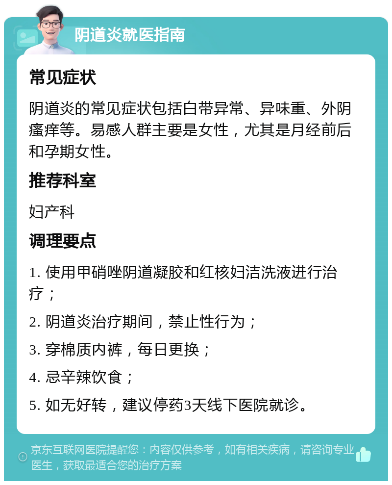 阴道炎就医指南 常见症状 阴道炎的常见症状包括白带异常、异味重、外阴瘙痒等。易感人群主要是女性，尤其是月经前后和孕期女性。 推荐科室 妇产科 调理要点 1. 使用甲硝唑阴道凝胶和红核妇洁洗液进行治疗； 2. 阴道炎治疗期间，禁止性行为； 3. 穿棉质内裤，每日更换； 4. 忌辛辣饮食； 5. 如无好转，建议停药3天线下医院就诊。