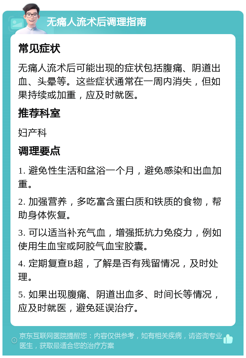 无痛人流术后调理指南 常见症状 无痛人流术后可能出现的症状包括腹痛、阴道出血、头晕等。这些症状通常在一周内消失，但如果持续或加重，应及时就医。 推荐科室 妇产科 调理要点 1. 避免性生活和盆浴一个月，避免感染和出血加重。 2. 加强营养，多吃富含蛋白质和铁质的食物，帮助身体恢复。 3. 可以适当补充气血，增强抵抗力免疫力，例如使用生血宝或阿胶气血宝胶囊。 4. 定期复查B超，了解是否有残留情况，及时处理。 5. 如果出现腹痛、阴道出血多、时间长等情况，应及时就医，避免延误治疗。