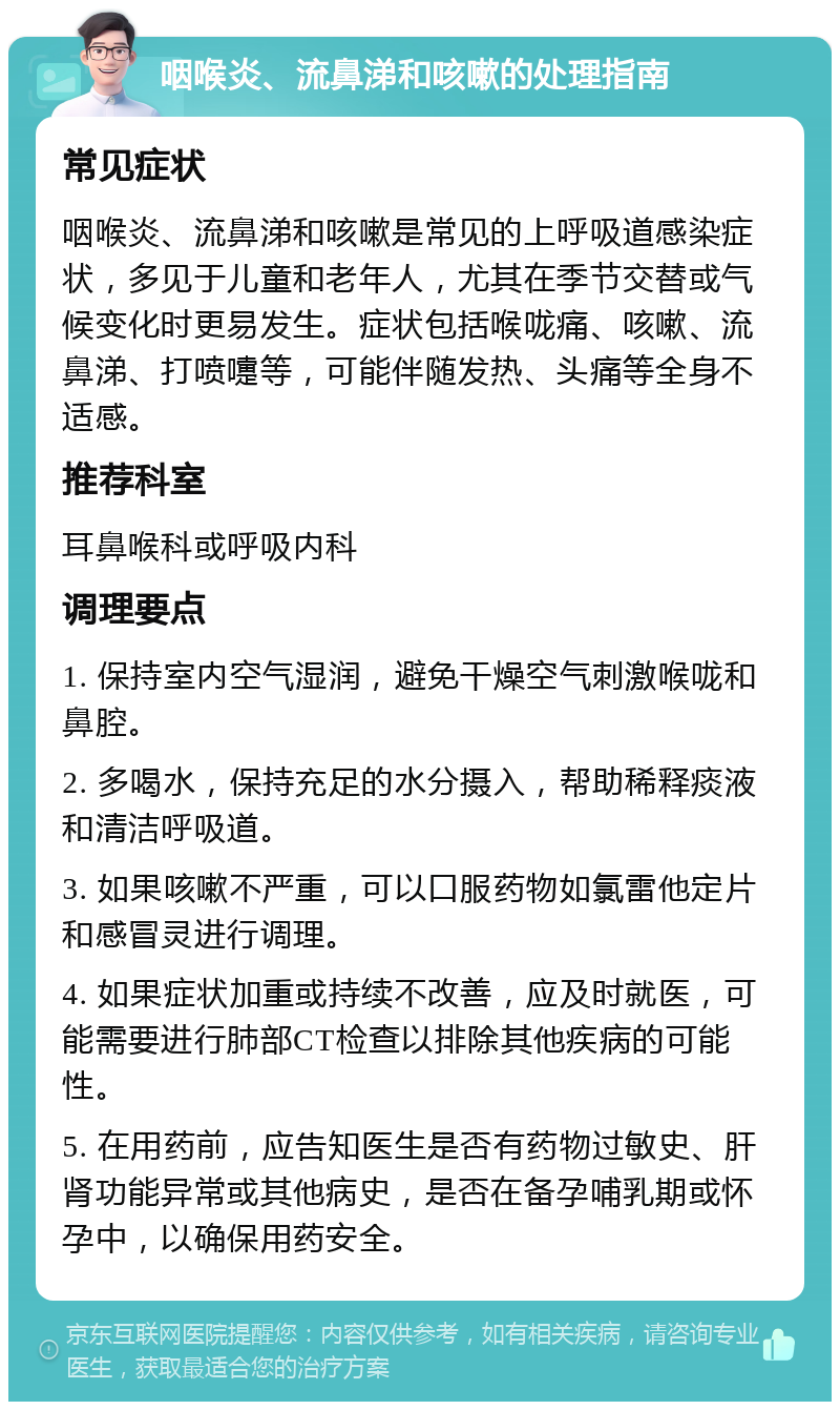 咽喉炎、流鼻涕和咳嗽的处理指南 常见症状 咽喉炎、流鼻涕和咳嗽是常见的上呼吸道感染症状，多见于儿童和老年人，尤其在季节交替或气候变化时更易发生。症状包括喉咙痛、咳嗽、流鼻涕、打喷嚏等，可能伴随发热、头痛等全身不适感。 推荐科室 耳鼻喉科或呼吸内科 调理要点 1. 保持室内空气湿润，避免干燥空气刺激喉咙和鼻腔。 2. 多喝水，保持充足的水分摄入，帮助稀释痰液和清洁呼吸道。 3. 如果咳嗽不严重，可以口服药物如氯雷他定片和感冒灵进行调理。 4. 如果症状加重或持续不改善，应及时就医，可能需要进行肺部CT检查以排除其他疾病的可能性。 5. 在用药前，应告知医生是否有药物过敏史、肝肾功能异常或其他病史，是否在备孕哺乳期或怀孕中，以确保用药安全。