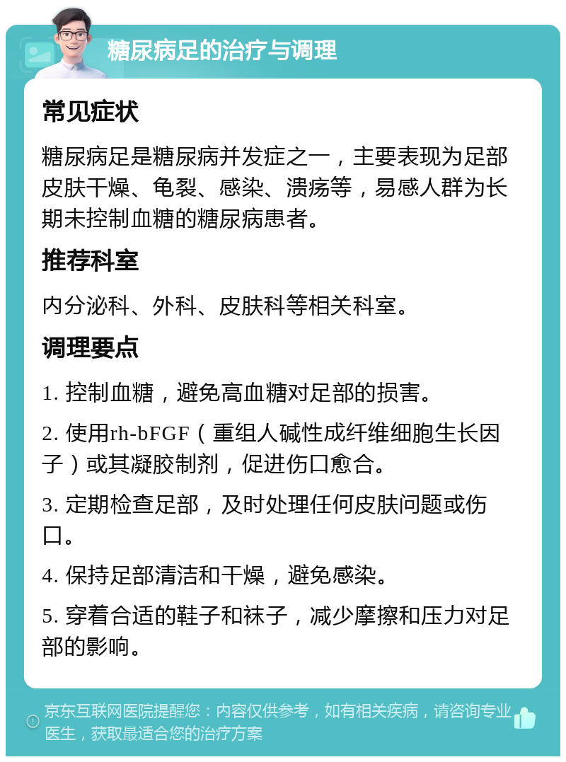 糖尿病足的治疗与调理 常见症状 糖尿病足是糖尿病并发症之一，主要表现为足部皮肤干燥、龟裂、感染、溃疡等，易感人群为长期未控制血糖的糖尿病患者。 推荐科室 内分泌科、外科、皮肤科等相关科室。 调理要点 1. 控制血糖，避免高血糖对足部的损害。 2. 使用rh-bFGF（重组人碱性成纤维细胞生长因子）或其凝胶制剂，促进伤口愈合。 3. 定期检查足部，及时处理任何皮肤问题或伤口。 4. 保持足部清洁和干燥，避免感染。 5. 穿着合适的鞋子和袜子，减少摩擦和压力对足部的影响。