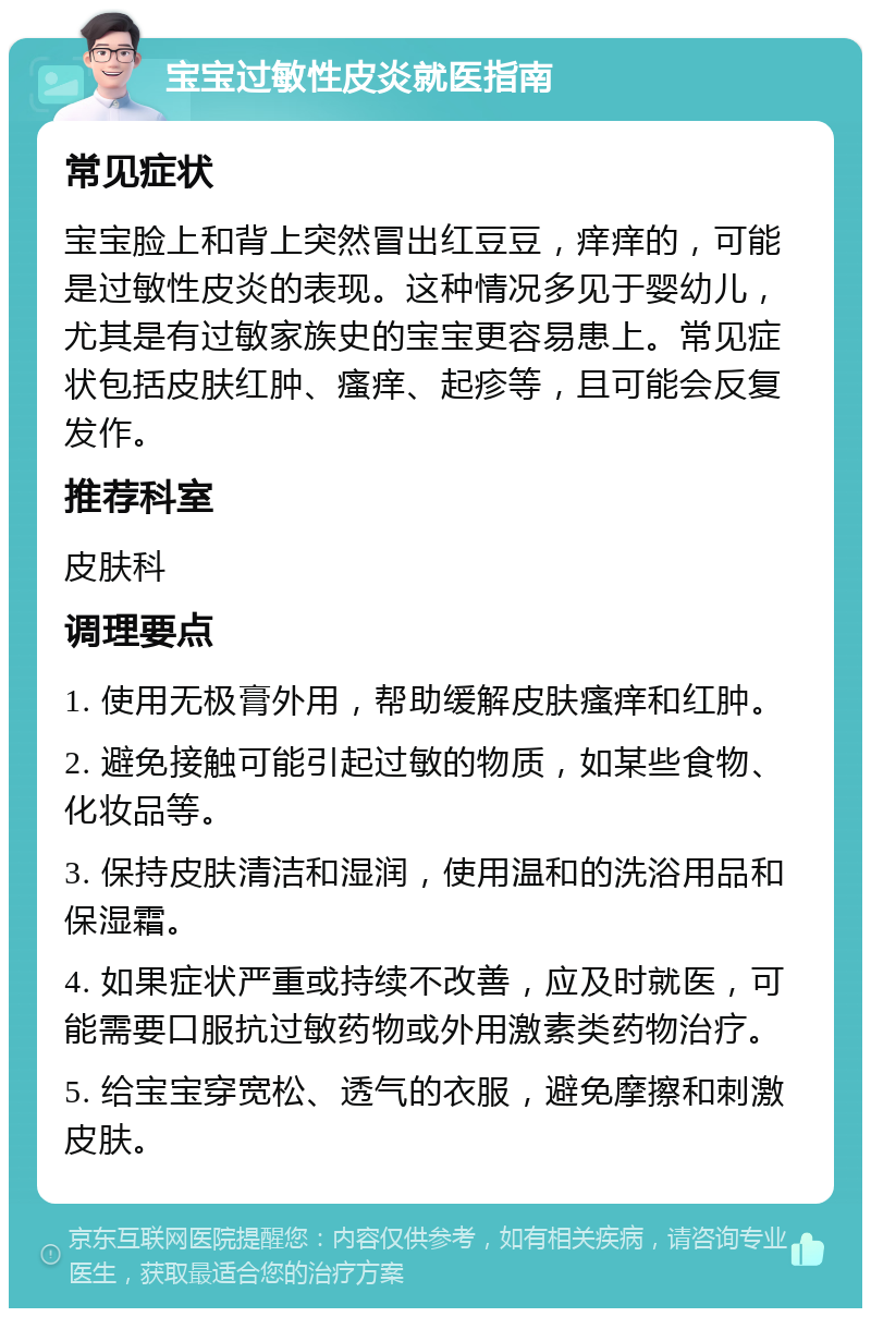 宝宝过敏性皮炎就医指南 常见症状 宝宝脸上和背上突然冒出红豆豆，痒痒的，可能是过敏性皮炎的表现。这种情况多见于婴幼儿，尤其是有过敏家族史的宝宝更容易患上。常见症状包括皮肤红肿、瘙痒、起疹等，且可能会反复发作。 推荐科室 皮肤科 调理要点 1. 使用无极膏外用，帮助缓解皮肤瘙痒和红肿。 2. 避免接触可能引起过敏的物质，如某些食物、化妆品等。 3. 保持皮肤清洁和湿润，使用温和的洗浴用品和保湿霜。 4. 如果症状严重或持续不改善，应及时就医，可能需要口服抗过敏药物或外用激素类药物治疗。 5. 给宝宝穿宽松、透气的衣服，避免摩擦和刺激皮肤。