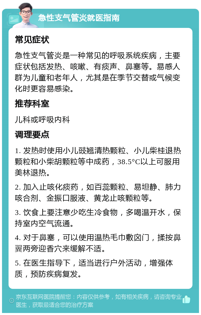 急性支气管炎就医指南 常见症状 急性支气管炎是一种常见的呼吸系统疾病，主要症状包括发热、咳嗽、有痰声、鼻塞等。易感人群为儿童和老年人，尤其是在季节交替或气候变化时更容易感染。 推荐科室 儿科或呼吸内科 调理要点 1. 发热时使用小儿豉翘清热颗粒、小儿柴桂退热颗粒和小柴胡颗粒等中成药，38.5°C以上可服用美林退热。 2. 加入止咳化痰药，如百蕊颗粒、易坦静、肺力咳合剂、金振口服液、黄龙止咳颗粒等。 3. 饮食上要注意少吃生冷食物，多喝温开水，保持室内空气流通。 4. 对于鼻塞，可以使用温热毛巾敷囟门，揉按鼻翼两旁迎香穴来缓解不适。 5. 在医生指导下，适当进行户外活动，增强体质，预防疾病复发。