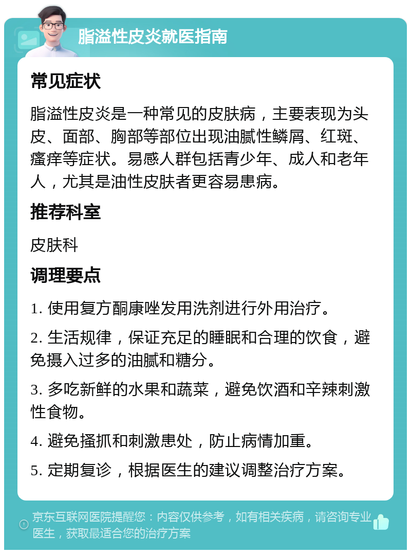 脂溢性皮炎就医指南 常见症状 脂溢性皮炎是一种常见的皮肤病，主要表现为头皮、面部、胸部等部位出现油腻性鳞屑、红斑、瘙痒等症状。易感人群包括青少年、成人和老年人，尤其是油性皮肤者更容易患病。 推荐科室 皮肤科 调理要点 1. 使用复方酮康唑发用洗剂进行外用治疗。 2. 生活规律，保证充足的睡眠和合理的饮食，避免摄入过多的油腻和糖分。 3. 多吃新鲜的水果和蔬菜，避免饮酒和辛辣刺激性食物。 4. 避免搔抓和刺激患处，防止病情加重。 5. 定期复诊，根据医生的建议调整治疗方案。