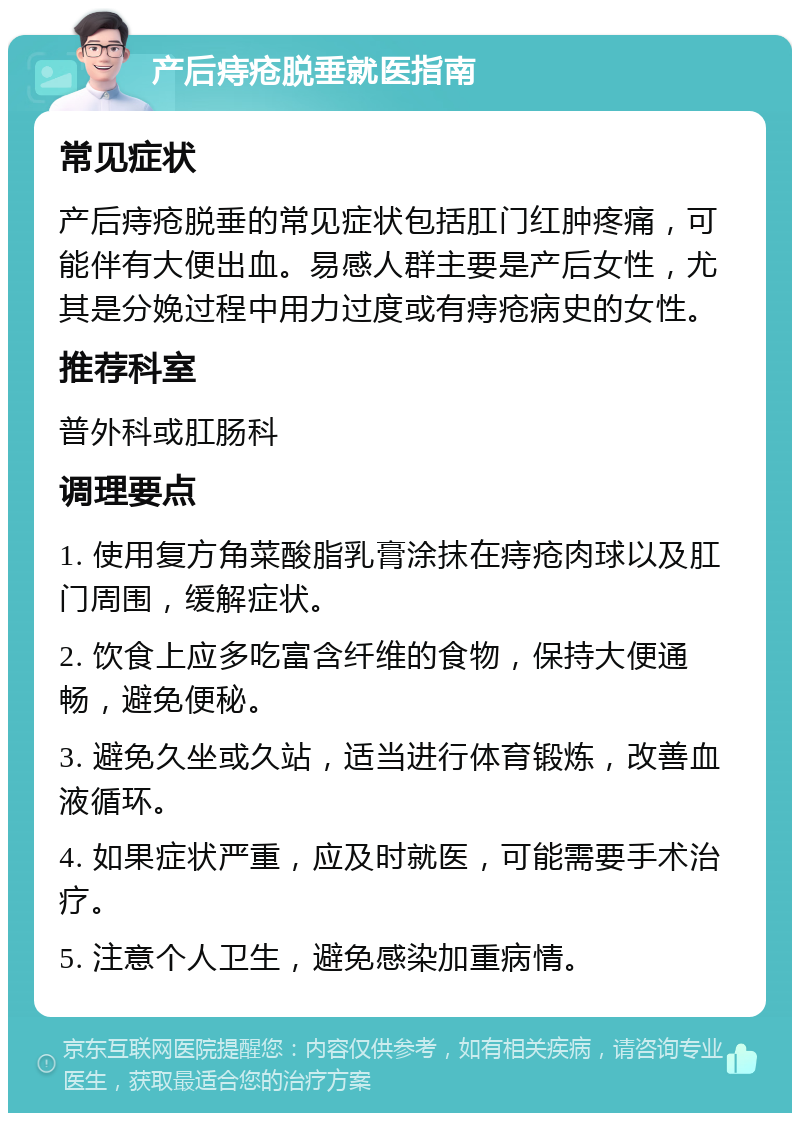 产后痔疮脱垂就医指南 常见症状 产后痔疮脱垂的常见症状包括肛门红肿疼痛，可能伴有大便出血。易感人群主要是产后女性，尤其是分娩过程中用力过度或有痔疮病史的女性。 推荐科室 普外科或肛肠科 调理要点 1. 使用复方角菜酸脂乳膏涂抹在痔疮肉球以及肛门周围，缓解症状。 2. 饮食上应多吃富含纤维的食物，保持大便通畅，避免便秘。 3. 避免久坐或久站，适当进行体育锻炼，改善血液循环。 4. 如果症状严重，应及时就医，可能需要手术治疗。 5. 注意个人卫生，避免感染加重病情。