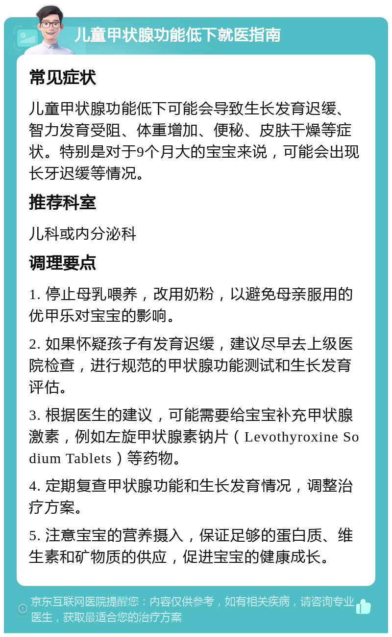 儿童甲状腺功能低下就医指南 常见症状 儿童甲状腺功能低下可能会导致生长发育迟缓、智力发育受阻、体重增加、便秘、皮肤干燥等症状。特别是对于9个月大的宝宝来说，可能会出现长牙迟缓等情况。 推荐科室 儿科或内分泌科 调理要点 1. 停止母乳喂养，改用奶粉，以避免母亲服用的优甲乐对宝宝的影响。 2. 如果怀疑孩子有发育迟缓，建议尽早去上级医院检查，进行规范的甲状腺功能测试和生长发育评估。 3. 根据医生的建议，可能需要给宝宝补充甲状腺激素，例如左旋甲状腺素钠片（Levothyroxine Sodium Tablets）等药物。 4. 定期复查甲状腺功能和生长发育情况，调整治疗方案。 5. 注意宝宝的营养摄入，保证足够的蛋白质、维生素和矿物质的供应，促进宝宝的健康成长。