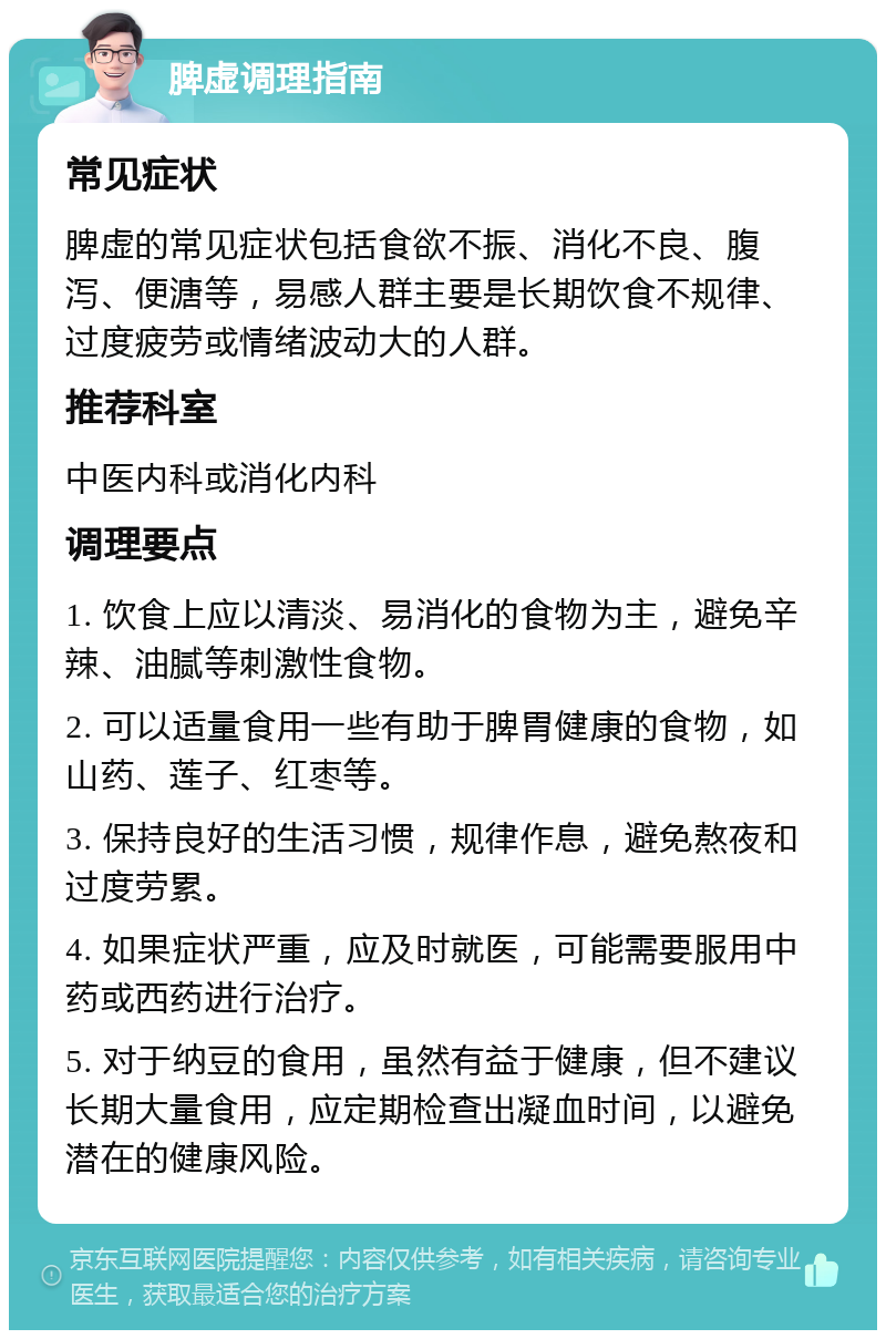 脾虚调理指南 常见症状 脾虚的常见症状包括食欲不振、消化不良、腹泻、便溏等，易感人群主要是长期饮食不规律、过度疲劳或情绪波动大的人群。 推荐科室 中医内科或消化内科 调理要点 1. 饮食上应以清淡、易消化的食物为主，避免辛辣、油腻等刺激性食物。 2. 可以适量食用一些有助于脾胃健康的食物，如山药、莲子、红枣等。 3. 保持良好的生活习惯，规律作息，避免熬夜和过度劳累。 4. 如果症状严重，应及时就医，可能需要服用中药或西药进行治疗。 5. 对于纳豆的食用，虽然有益于健康，但不建议长期大量食用，应定期检查出凝血时间，以避免潜在的健康风险。