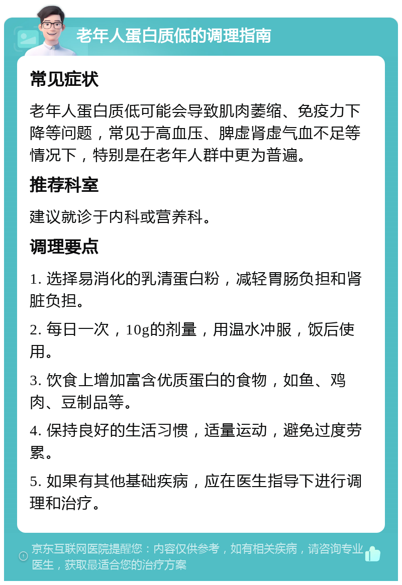 老年人蛋白质低的调理指南 常见症状 老年人蛋白质低可能会导致肌肉萎缩、免疫力下降等问题，常见于高血压、脾虚肾虚气血不足等情况下，特别是在老年人群中更为普遍。 推荐科室 建议就诊于内科或营养科。 调理要点 1. 选择易消化的乳清蛋白粉，减轻胃肠负担和肾脏负担。 2. 每日一次，10g的剂量，用温水冲服，饭后使用。 3. 饮食上增加富含优质蛋白的食物，如鱼、鸡肉、豆制品等。 4. 保持良好的生活习惯，适量运动，避免过度劳累。 5. 如果有其他基础疾病，应在医生指导下进行调理和治疗。