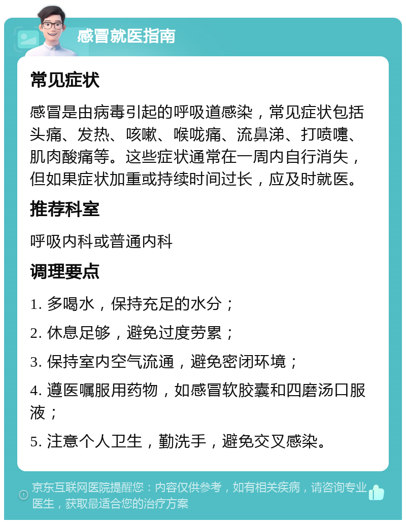 感冒就医指南 常见症状 感冒是由病毒引起的呼吸道感染，常见症状包括头痛、发热、咳嗽、喉咙痛、流鼻涕、打喷嚏、肌肉酸痛等。这些症状通常在一周内自行消失，但如果症状加重或持续时间过长，应及时就医。 推荐科室 呼吸内科或普通内科 调理要点 1. 多喝水，保持充足的水分； 2. 休息足够，避免过度劳累； 3. 保持室内空气流通，避免密闭环境； 4. 遵医嘱服用药物，如感冒软胶囊和四磨汤口服液； 5. 注意个人卫生，勤洗手，避免交叉感染。