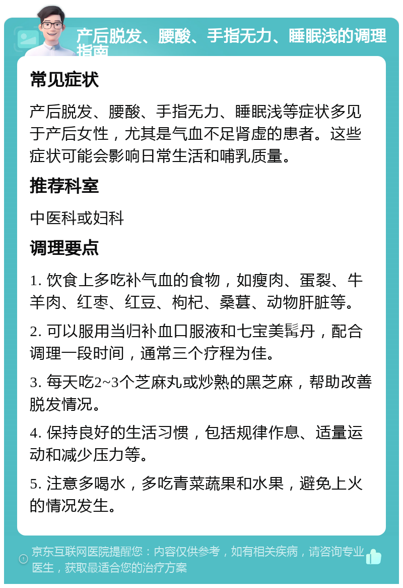 产后脱发、腰酸、手指无力、睡眠浅的调理指南 常见症状 产后脱发、腰酸、手指无力、睡眠浅等症状多见于产后女性，尤其是气血不足肾虚的患者。这些症状可能会影响日常生活和哺乳质量。 推荐科室 中医科或妇科 调理要点 1. 饮食上多吃补气血的食物，如瘦肉、蛋裂、牛羊肉、红枣、红豆、枸杞、桑葚、动物肝脏等。 2. 可以服用当归补血口服液和七宝美髯丹，配合调理一段时间，通常三个疗程为佳。 3. 每天吃2~3个芝麻丸或炒熟的黑芝麻，帮助改善脱发情况。 4. 保持良好的生活习惯，包括规律作息、适量运动和减少压力等。 5. 注意多喝水，多吃青菜蔬果和水果，避免上火的情况发生。