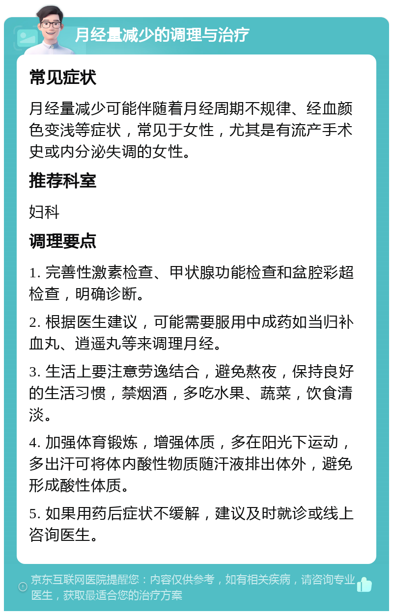 月经量减少的调理与治疗 常见症状 月经量减少可能伴随着月经周期不规律、经血颜色变浅等症状，常见于女性，尤其是有流产手术史或内分泌失调的女性。 推荐科室 妇科 调理要点 1. 完善性激素检查、甲状腺功能检查和盆腔彩超检查，明确诊断。 2. 根据医生建议，可能需要服用中成药如当归补血丸、逍遥丸等来调理月经。 3. 生活上要注意劳逸结合，避免熬夜，保持良好的生活习惯，禁烟酒，多吃水果、蔬菜，饮食清淡。 4. 加强体育锻炼，增强体质，多在阳光下运动，多出汗可将体内酸性物质随汗液排出体外，避免形成酸性体质。 5. 如果用药后症状不缓解，建议及时就诊或线上咨询医生。