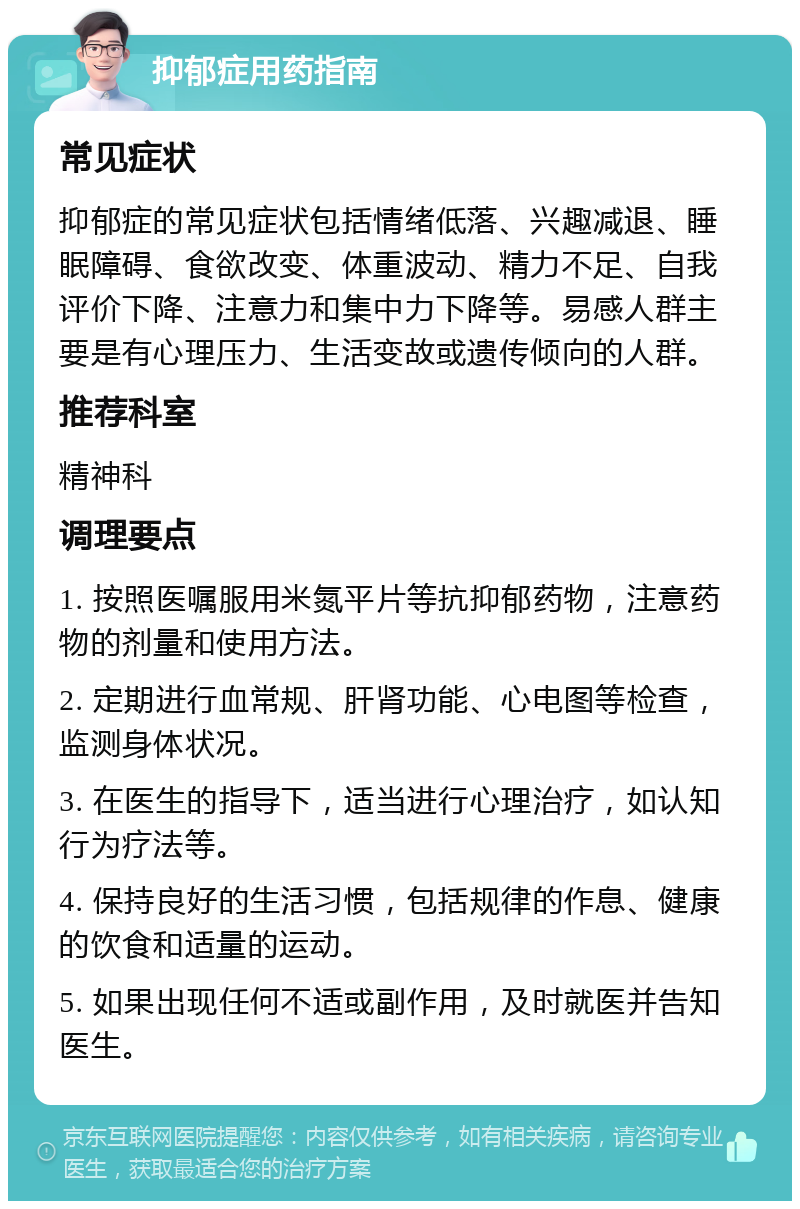 抑郁症用药指南 常见症状 抑郁症的常见症状包括情绪低落、兴趣减退、睡眠障碍、食欲改变、体重波动、精力不足、自我评价下降、注意力和集中力下降等。易感人群主要是有心理压力、生活变故或遗传倾向的人群。 推荐科室 精神科 调理要点 1. 按照医嘱服用米氮平片等抗抑郁药物，注意药物的剂量和使用方法。 2. 定期进行血常规、肝肾功能、心电图等检查，监测身体状况。 3. 在医生的指导下，适当进行心理治疗，如认知行为疗法等。 4. 保持良好的生活习惯，包括规律的作息、健康的饮食和适量的运动。 5. 如果出现任何不适或副作用，及时就医并告知医生。