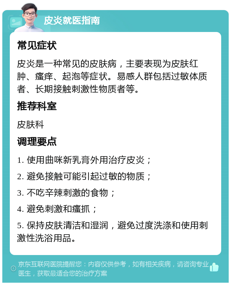 皮炎就医指南 常见症状 皮炎是一种常见的皮肤病，主要表现为皮肤红肿、瘙痒、起泡等症状。易感人群包括过敏体质者、长期接触刺激性物质者等。 推荐科室 皮肤科 调理要点 1. 使用曲咪新乳膏外用治疗皮炎； 2. 避免接触可能引起过敏的物质； 3. 不吃辛辣刺激的食物； 4. 避免刺激和瘙抓； 5. 保持皮肤清洁和湿润，避免过度洗涤和使用刺激性洗浴用品。