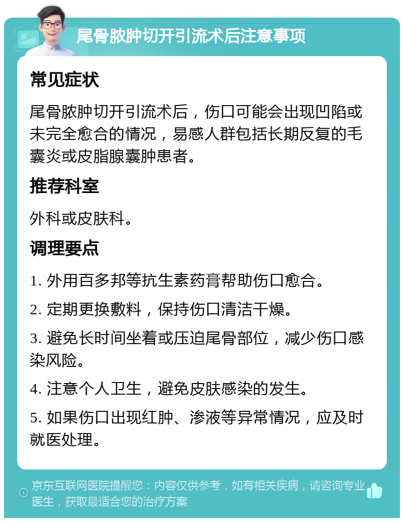 尾骨脓肿切开引流术后注意事项 常见症状 尾骨脓肿切开引流术后，伤口可能会出现凹陷或未完全愈合的情况，易感人群包括长期反复的毛囊炎或皮脂腺囊肿患者。 推荐科室 外科或皮肤科。 调理要点 1. 外用百多邦等抗生素药膏帮助伤口愈合。 2. 定期更换敷料，保持伤口清洁干燥。 3. 避免长时间坐着或压迫尾骨部位，减少伤口感染风险。 4. 注意个人卫生，避免皮肤感染的发生。 5. 如果伤口出现红肿、渗液等异常情况，应及时就医处理。