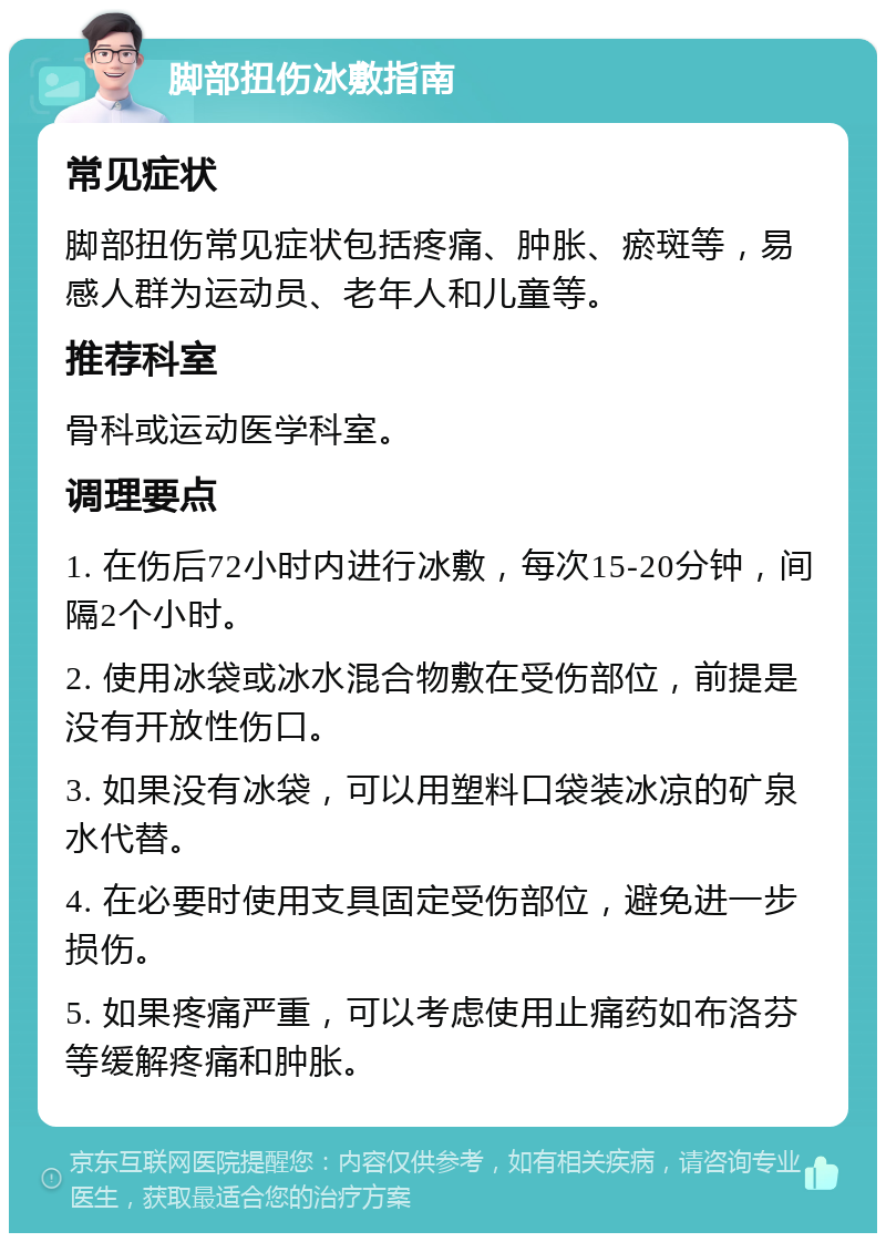 脚部扭伤冰敷指南 常见症状 脚部扭伤常见症状包括疼痛、肿胀、瘀斑等，易感人群为运动员、老年人和儿童等。 推荐科室 骨科或运动医学科室。 调理要点 1. 在伤后72小时内进行冰敷，每次15-20分钟，间隔2个小时。 2. 使用冰袋或冰水混合物敷在受伤部位，前提是没有开放性伤口。 3. 如果没有冰袋，可以用塑料口袋装冰凉的矿泉水代替。 4. 在必要时使用支具固定受伤部位，避免进一步损伤。 5. 如果疼痛严重，可以考虑使用止痛药如布洛芬等缓解疼痛和肿胀。