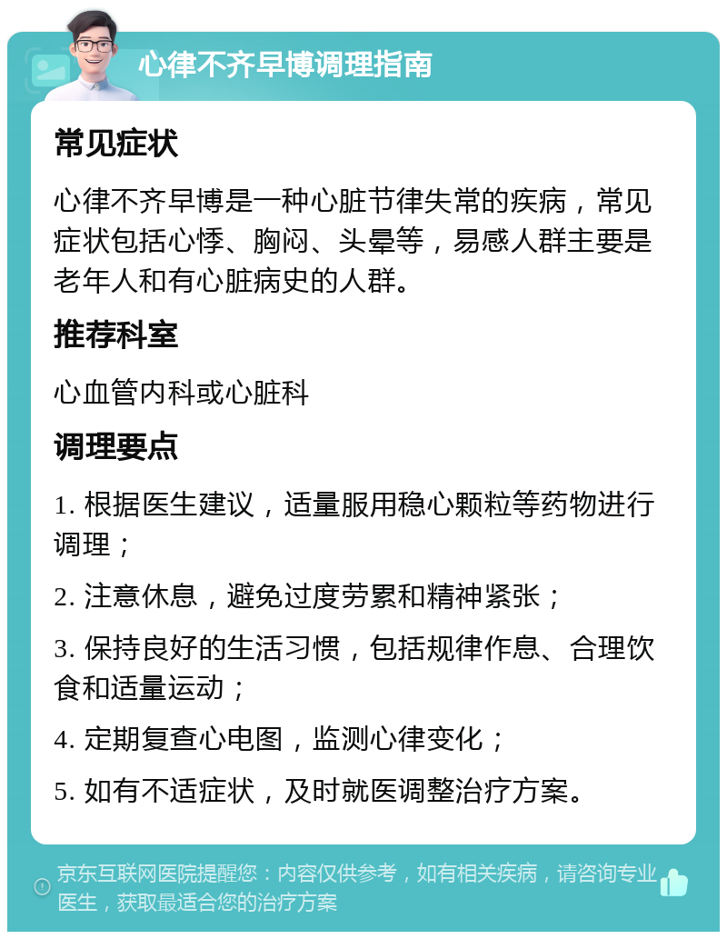 心律不齐早博调理指南 常见症状 心律不齐早博是一种心脏节律失常的疾病，常见症状包括心悸、胸闷、头晕等，易感人群主要是老年人和有心脏病史的人群。 推荐科室 心血管内科或心脏科 调理要点 1. 根据医生建议，适量服用稳心颗粒等药物进行调理； 2. 注意休息，避免过度劳累和精神紧张； 3. 保持良好的生活习惯，包括规律作息、合理饮食和适量运动； 4. 定期复查心电图，监测心律变化； 5. 如有不适症状，及时就医调整治疗方案。